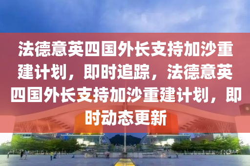 法德意英四國外長支持加沙重建計劃，即時追蹤，法德意英四國外長支持加沙重建計劃，即時動態(tài)更新