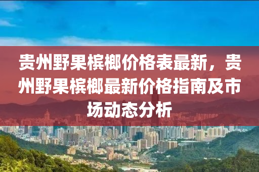 貴州野果檳榔價格表最新，貴州野果檳榔最新價格指南及市場動態(tài)分析