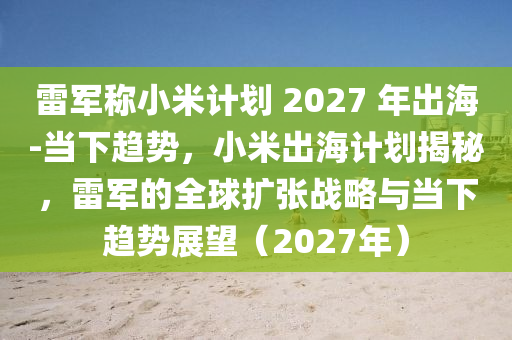 雷軍稱小米計劃 2027 年出海-當(dāng)下趨勢，小米出海計劃揭秘，雷軍的全球擴張戰(zhàn)略與當(dāng)下趨勢展望（2027年）