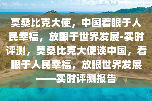 莫桑比克大使，中國著眼于人民幸福，放眼于世界發(fā)展-實時評測，莫桑比克大使談中國，著眼于人民幸福，放眼世界發(fā)展——實時評測報告