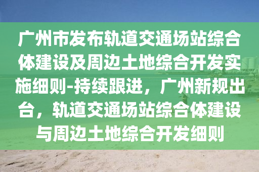 廣州市發(fā)布軌道交通場站綜合體建設(shè)及周邊土地綜合開發(fā)實施細則-持木工機械,設(shè)備,零部件續(xù)跟進，廣州新規(guī)出臺，軌道交通場站綜合體建設(shè)與周邊土地綜合開發(fā)細則