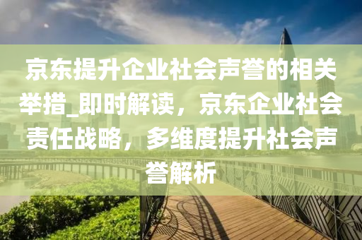 京東提升企業(yè)社會聲譽的相關舉措_即時解讀，京東企業(yè)社會責任木工機械,設備,零部件戰(zhàn)略，多維度提升社會聲譽解析