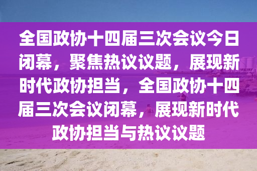 全國(guó)政協(xié)十四屆三次會(huì)議今日閉幕，聚焦熱議議題，展現(xiàn)新時(shí)代政協(xié)擔(dān)當(dāng)，全國(guó)政協(xié)十四屆三次會(huì)議閉幕，展現(xiàn)新時(shí)代政協(xié)擔(dān)當(dāng)與熱議議題