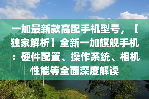 一加最新款高配手機型號，【獨家解析】全新一加旗艦手機：硬件配置、操作系統(tǒng)、相機性能等全面深度解讀