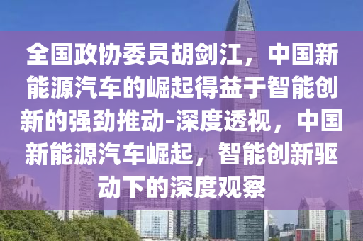 全國政協(xié)委員胡劍江，中國新能源汽車的崛起得益于智能創(chuàng)新的強勁推動-深度透視，中國新能源汽車崛起，智能創(chuàng)新驅動下的深度觀察