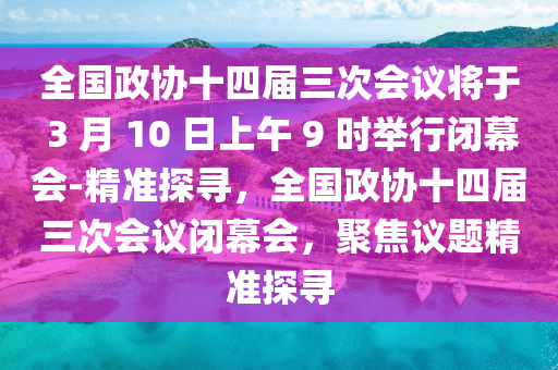 全國政協(xié)十四屆三次會議將于 3 月 10 日上午 9 時舉行閉幕會-精準探尋，全國政協(xié)十四屆三次會議閉幕會，聚焦議題精準探尋