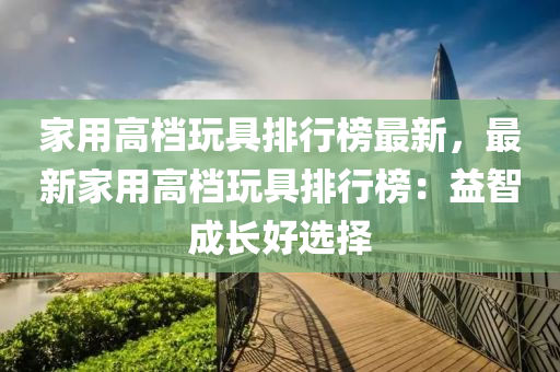 家用高檔玩具排行榜最新，最新家用高檔玩具排行榜：益智成長(zhǎng)好選擇