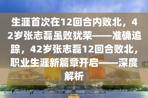 生涯首次在12回合內(nèi)敗北，42歲張志磊雖敗猶榮——準(zhǔn)確追蹤，42歲張志磊12回合敗北，職業(yè)生涯新篇章開啟——深度解析