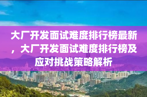 大廠開發(fā)面試難度排行榜最新，大廠開發(fā)面試難度木工機(jī)械,設(shè)備,零部件排行榜及應(yīng)對(duì)挑戰(zhàn)策略解析