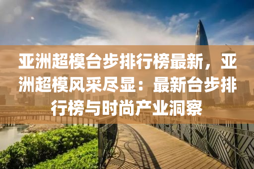 亞洲超模臺步排行榜最新，亞洲超模風采盡顯：最新臺步排行榜與時尚產(chǎn)業(yè)洞察