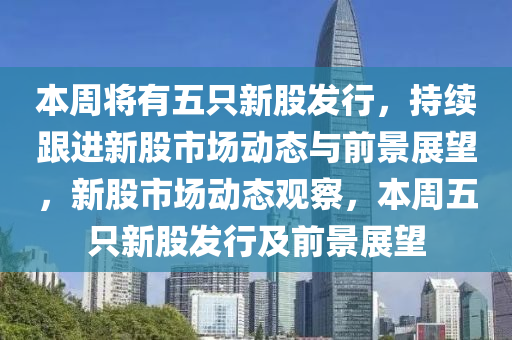 本周將有五只新股發(fā)行，持續(xù)跟進(jìn)新股市場動態(tài)與前景展望，新股市場動態(tài)觀察，本周五只新股發(fā)行及前景展望