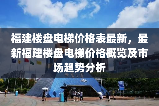 福建樓盤電梯價格表最新，最新福建樓盤電梯價格概覽及市場趨勢分析