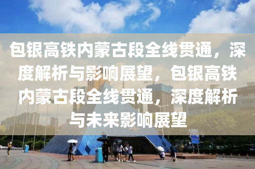 包銀高鐵內(nèi)蒙古段全線貫通，深度解析與影響展望，包銀高鐵內(nèi)蒙古段全線貫通，深度解析與未來影響展望