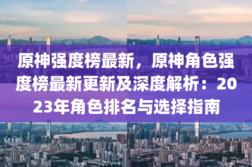 原神強度榜最新，原神角色強度榜最新更新及深度解析：2023年角色排名與選擇指南