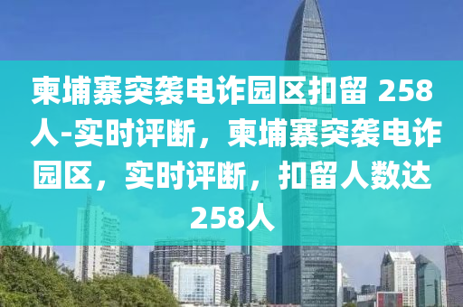 柬埔寨突襲電詐園區(qū)扣留 258 人-實(shí)時(shí)評斷，柬埔寨突襲電詐園區(qū)，實(shí)時(shí)評斷，扣留人數(shù)達(dá)258人