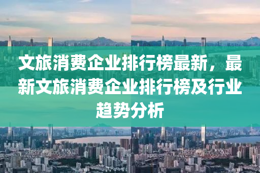 文旅消費企業(yè)排行榜最新，最新文旅消費企業(yè)排行榜及行業(yè)趨勢分析