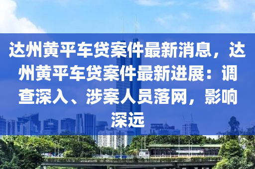 達州黃平車貸案件最新消息，達州黃平車貸案件最新進展：調(diào)查深入、涉案人員落網(wǎng)，影響深遠