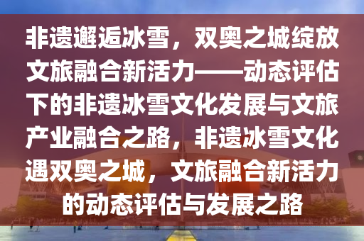 非遺邂逅冰雪，雙奧之城綻放文旅融合新活力——動態(tài)評估下的非遺冰雪文化發(fā)展與文旅產(chǎn)業(yè)融合之路，非遺冰雪文化遇雙奧之城，文旅融合新活力的動態(tài)評估與發(fā)展之路