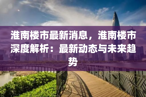 淮南樓市最新消息，淮南樓市深度解析：最新動態(tài)與未來趨勢