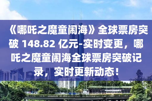 《哪吒之魔童鬧?！啡蚱狈客黄?148.82 億元-實時變更，哪吒之魔童鬧海全球票房突破記錄，實時更新動態(tài)！