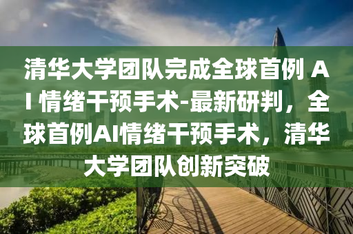 清華大學(xué)團(tuán)隊(duì)完成全球首例 AI 情緒干預(yù)手術(shù)-最新研判，全球首例AI情緒干預(yù)手術(shù)，清華大學(xué)團(tuán)隊(duì)創(chuàng)新突破