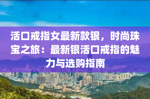 活口戒指女最新款銀，時(shí)尚珠寶之旅：最新銀活口戒指的魅力與選購(gòu)指南