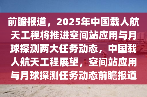 前瞻報道，2025年中國載人航天工程將推進(jìn)空間站應(yīng)用與月球探測兩大任務(wù)動態(tài)，中國載人航天工程展望，空間站應(yīng)用與月球探測任務(wù)動態(tài)前瞻報道