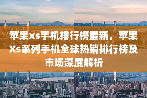 蘋果xs手機排行榜最新，蘋果Xs系列手機全球熱銷排行榜及市場深度解析