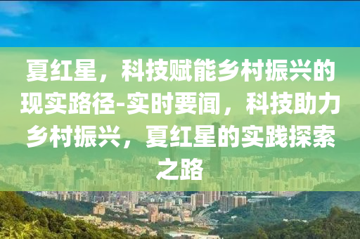 夏紅星，科技賦能鄉(xiāng)村振興的現(xiàn)實路徑-實時要聞，科技助力鄉(xiāng)村振興，夏紅星的實踐探索之路