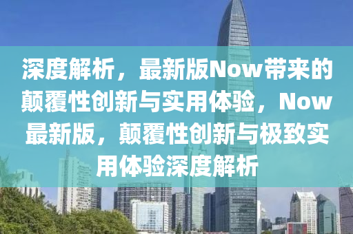 深度解析，最新版Now帶來的顛覆性創(chuàng)新與實用體驗，Now最新版，顛覆性創(chuàng)新與極致實用體驗深度解析