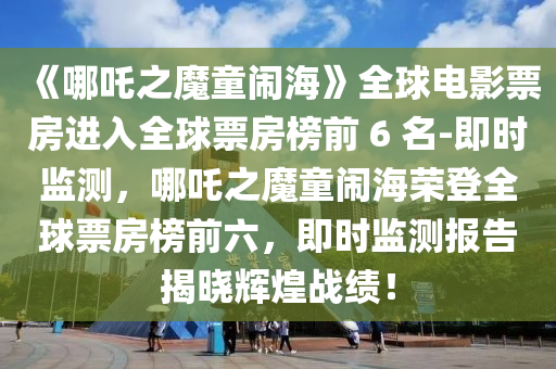 《哪吒之魔童鬧海》全球電影票房進(jìn)入全球票房榜前 6 名-即時(shí)監(jiān)測(cè)，哪吒之魔童鬧海榮登全球票房榜前六，即時(shí)監(jiān)測(cè)報(bào)告揭曉輝煌戰(zhàn)績(jī)！