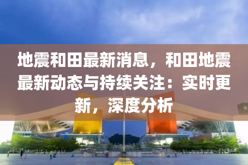 地震和田最新消息，和田地震最新動(dòng)態(tài)與持續(xù)關(guān)注：實(shí)時(shí)更新，深度分析