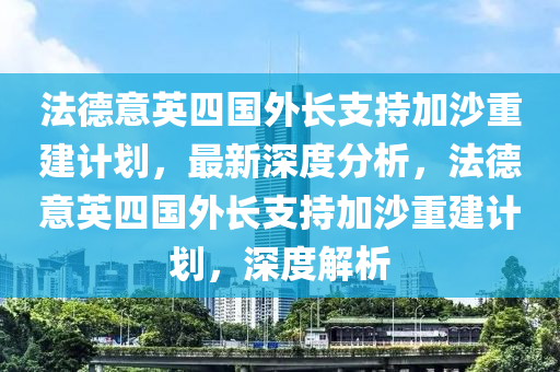 法德意英四國(guó)外長(zhǎng)支持加沙重建計(jì)劃，最新深度分析，法德意英四國(guó)外長(zhǎng)支持加沙重建計(jì)劃，深度解析