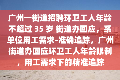 廣州一街道招聘環(huán)衛(wèi)工人年齡不超過 35 歲 街道辦回應(yīng)，系單位用工需求-準(zhǔn)確追蹤，廣州街道辦回應(yīng)環(huán)衛(wèi)工人年齡限制，用工需求下的精準(zhǔn)追蹤