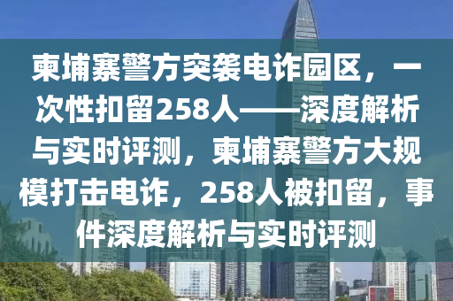 柬埔寨警方突襲電詐園區(qū)，一次性扣留258人——深度解析與實時評測，柬埔寨警方大規(guī)模打擊電詐，258人被扣留，事件深度解析與實時評測