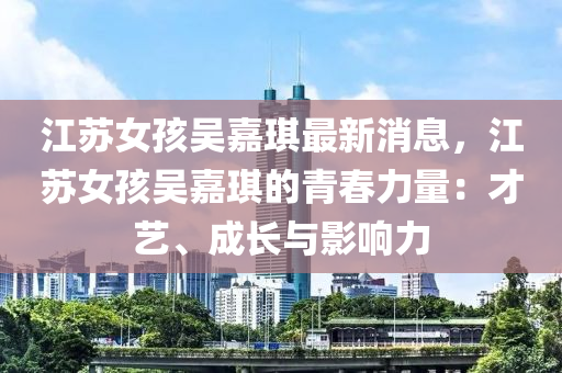 江蘇女孩吳嘉琪最新消息，江蘇女孩吳嘉琪的青春力量：才藝、成長(zhǎng)與影響力