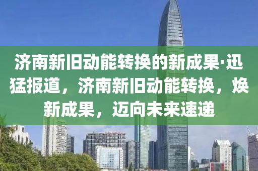 濟南新舊動能轉換的新成果·迅猛報道，濟南新舊動能轉換，煥新成果木工機械,設備,零部件，邁向未來速遞