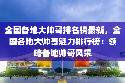 全國各地大帥哥排名榜最新，全國各地大帥哥魅力排行榜：領(lǐng)略各地帥哥風(fēng)采