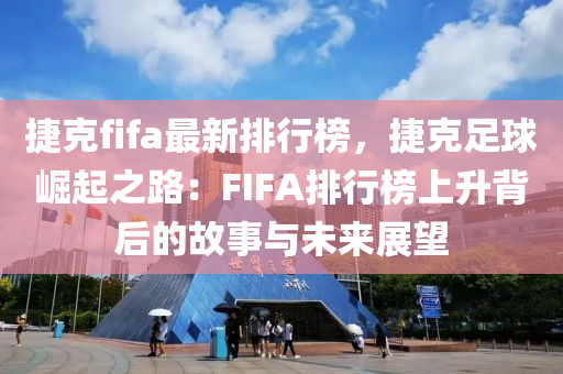 捷克fifa最新排行榜，捷克足球崛起之路：FIFA排行榜上升背后的故事與未來(lái)展望