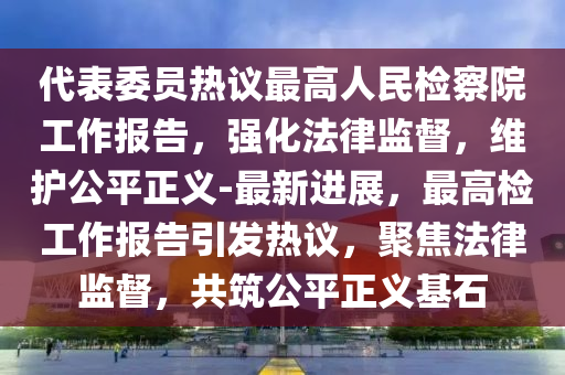 代表委員熱議最高人民檢察院工作報告，強化法律監(jiān)督，維護公平正義-最新進展，最高檢工作報告引發(fā)熱議，聚焦法律監(jiān)督，共筑公平正義基石