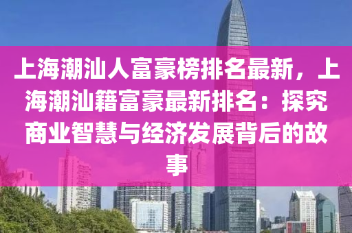 上海潮汕人富豪榜排名最新，上海潮汕籍富豪最新排名：探究商業(yè)智慧與經(jīng)濟發(fā)展背后的故事