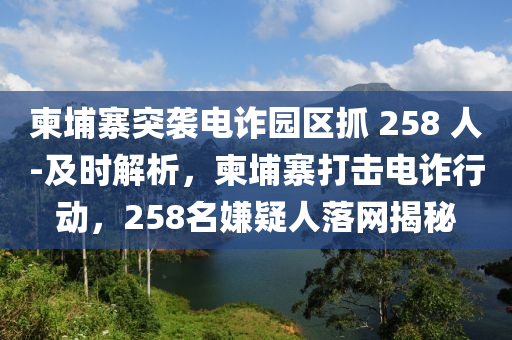 柬埔寨突襲電詐園區(qū)抓 258 人-及時(shí)解析，柬埔寨打擊電詐行動(dòng)，258名嫌疑人落網(wǎng)揭秘