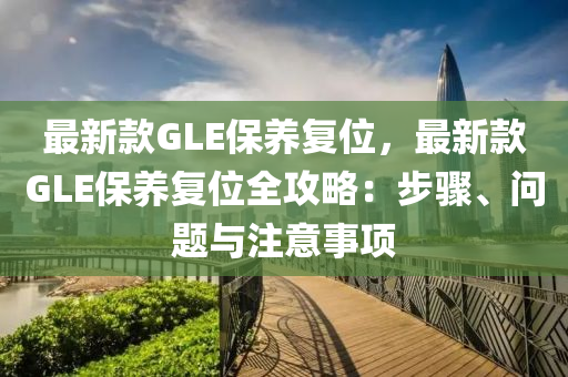 最新款GLE保養(yǎng)復位，最新款GLE保養(yǎng)復位全攻略：步驟、問題與注意事項