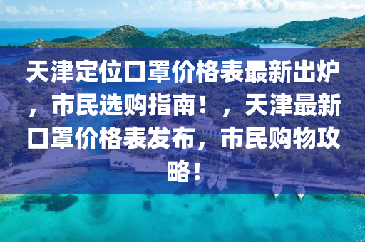 天津定位口罩價(jià)格表最新出爐，市民選購(gòu)指南！，天津最新口罩價(jià)格表發(fā)布，市民購(gòu)物攻略！