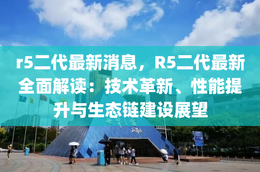 r5二代最新消息，R5二代最新全面解讀：技術(shù)革新、性能提升與生態(tài)鏈建設(shè)展望