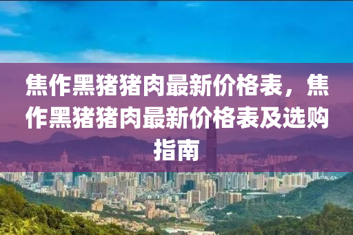 焦作黑豬豬肉最新價(jià)格表，焦作黑豬豬肉最新價(jià)格表及選購指南