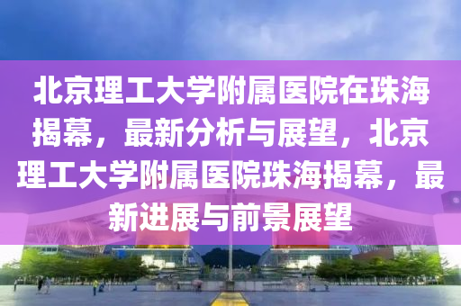 北京理工大學(xué)附屬醫(yī)院在珠海揭幕，最新分析與展望，北京理工大學(xué)附屬醫(yī)院珠海揭幕，最新進(jìn)展與前景展望