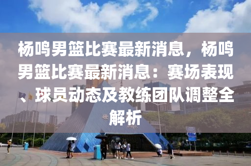 楊鳴男籃比賽最新消息，楊鳴男籃比賽最新消息：賽場表現(xiàn)、球員動態(tài)及教練團(tuán)隊(duì)調(diào)整全解析木工機(jī)械,設(shè)備,零部件