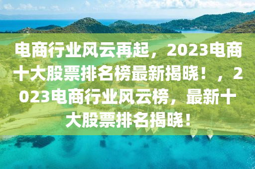 電商行業(yè)風(fēng)云再起，2023電商十大股票排名榜最新揭曉！，2023電商行業(yè)風(fēng)云榜，最新十大股票排名揭曉！