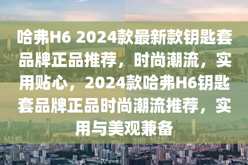 哈弗H6 2024款最新款鑰匙套品牌正品推薦，時(shí)尚潮流，實(shí)用貼心，2024款哈弗H6鑰匙套品牌正品時(shí)尚潮流推薦，實(shí)用與美觀兼?zhèn)淠竟C(jī)械,設(shè)備,零部件